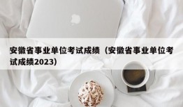 安徽省事业单位考试成绩（安徽省事业单位考试成绩2023）