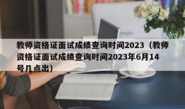 教师资格证面试成绩查询时间2023（教师资格证面试成绩查询时间2023年6月14号几点出）