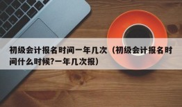 初级会计报名时间一年几次（初级会计报名时间什么时候?一年几次报）