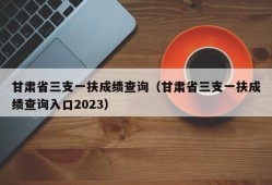 甘肃省三支一扶成绩查询（甘肃省三支一扶成绩查询入口2023）