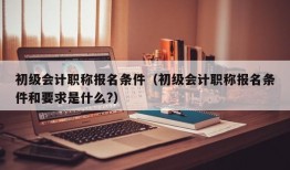 初级会计职称报名条件（初级会计职称报名条件和要求是什么?）