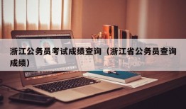 浙江公务员考试成绩查询（浙江省公务员查询成绩）