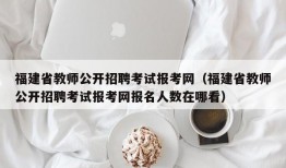 福建省教师公开招聘考试报考网（福建省教师公开招聘考试报考网报名人数在哪看）