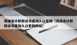 初级会计职称证书查询入口官网（初级会计职称证书查询入口官网网址）