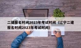 二建报名时间2023年考试时间（辽宁二建报名时间2023年考试时间）