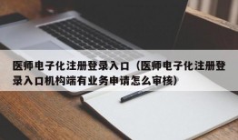 医师电子化注册登录入口（医师电子化注册登录入口机构端有业务申请怎么审核）