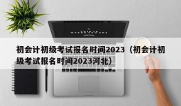 初会计初级考试报名时间2023（初会计初级考试报名时间2023河北）