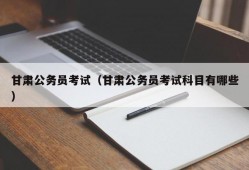 甘肃公务员考试（甘肃公务员考试科目有哪些）