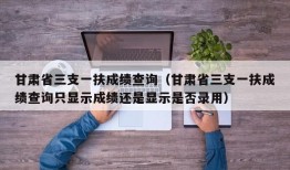 甘肃省三支一扶成绩查询（甘肃省三支一扶成绩查询只显示成绩还是显示是否录用）