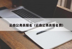 云南公务员报名（云南公务员报名费）