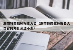 湖南特岗教师报名入口（湖南特岗教师报名入口官网为什么进不去）