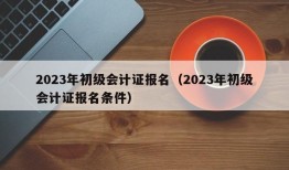 2023年初级会计证报名（2023年初级会计证报名条件）