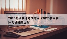 2023初级会计考试时间（2023初级会计考试时间山东）