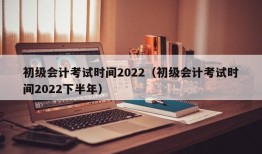 初级会计考试时间2022（初级会计考试时间2022下半年）