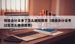 初级会计证拿了怎么继续教育（初级会计证考过后怎么继续教育）