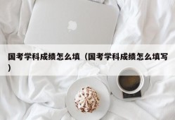 国考学科成绩怎么填（国考学科成绩怎么填写）