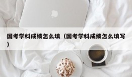 国考学科成绩怎么填（国考学科成绩怎么填写）