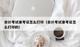 会计考试准考证怎么打印（会计考试准考证怎么打印的）