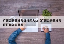 广西公务员准考证打印入口（广西公务员准考证打印入口官网）