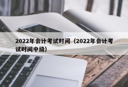 2022年会计考试时间（2022年会计考试时间中级）