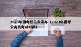 2023年国考职位表发布（2023年国考公务员考试时间）