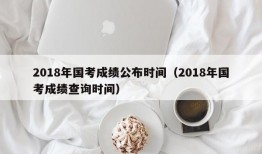 2018年国考成绩公布时间（2018年国考成绩查询时间）