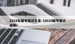 2018年国考面试名单（2018国考面试成绩）