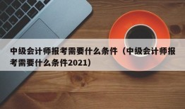 中级会计师报考需要什么条件（中级会计师报考需要什么条件2021）