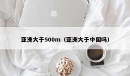 亚洲大于500m（亚洲大于中国吗）