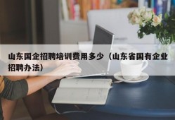 山东国企招聘培训费用多少（山东省国有企业招聘办法）