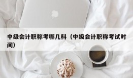 中级会计职称考哪几科（中级会计职称考试时间）