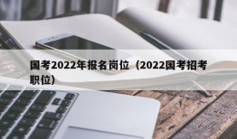 国考2022年报名岗位（2022国考招考职位）