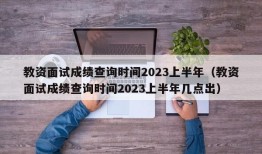 教资面试成绩查询时间2023上半年（教资面试成绩查询时间2023上半年几点出）