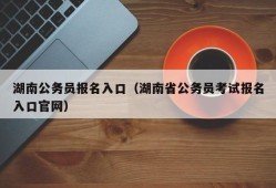 湖南公务员报名入口（湖南省公务员考试报名入口官网）