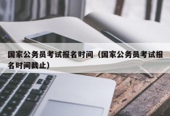 国家公务员考试报名时间（国家公务员考试报名时间截止）