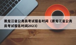 黑龙江省公务员考试报名时间（黑龙江省公务员考试报名时间2023）