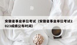 安徽省事业单位考试（安徽省事业单位考试2023成绩公布时间）