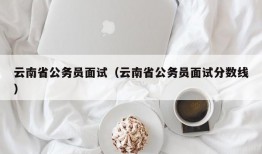 云南省公务员面试（云南省公务员面试分数线）