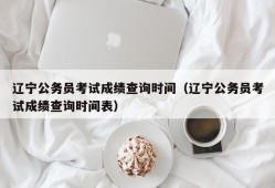 辽宁公务员考试成绩查询时间（辽宁公务员考试成绩查询时间表）