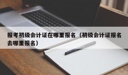 报考初级会计证在哪里报名（初级会计证报名去哪里报名）