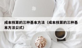 成本核算的三种基本方法（成本核算的三种基本方法公式）