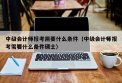 中级会计师报考需要什么条件（中级会计师报考需要什么条件硕士）