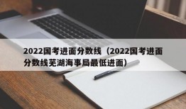 2022国考进面分数线（2022国考进面分数线芜湖海事局最低进面）