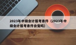 2023年中级会计报考条件（2023年中级会计报考条件会变吗）