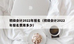 初级会计2022年报名（初级会计2022年报名费用多少）