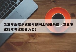 卫生专业技术资格考试网上报名系统（卫生专业技术考试报名入口）