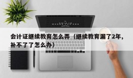 会计证继续教育怎么弄（继续教育漏了2年,补不了了怎么办）