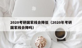 2020考研国家线会降低（2020年考研国家线会降吗）