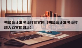 初级会计准考证打印官网（初级会计准考证打印入口官网网址）