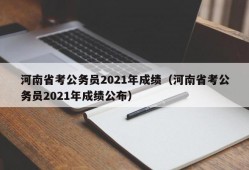 河南省考公务员2021年成绩（河南省考公务员2021年成绩公布）